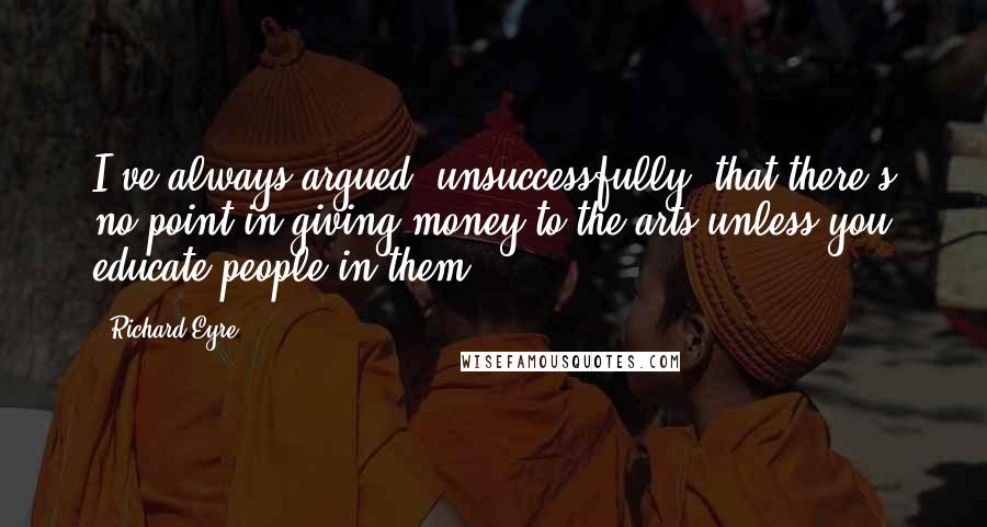 Richard Eyre Quotes: I've always argued, unsuccessfully, that there's no point in giving money to the arts unless you educate people in them.