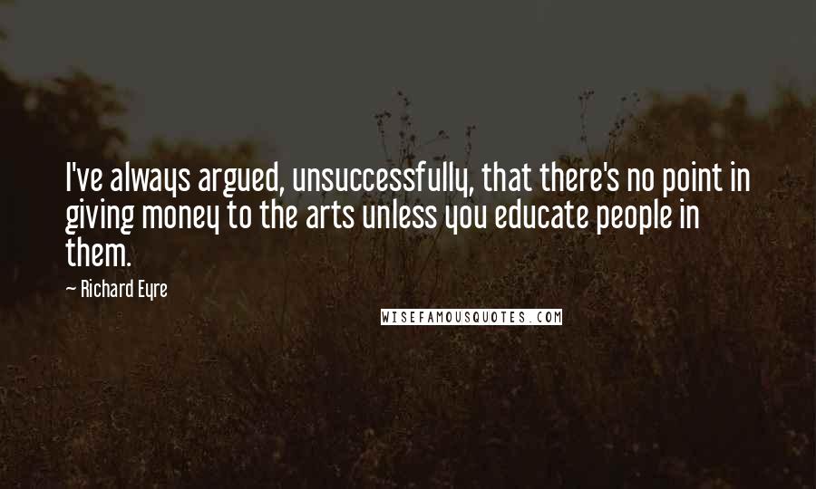 Richard Eyre Quotes: I've always argued, unsuccessfully, that there's no point in giving money to the arts unless you educate people in them.