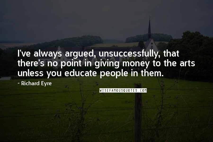 Richard Eyre Quotes: I've always argued, unsuccessfully, that there's no point in giving money to the arts unless you educate people in them.