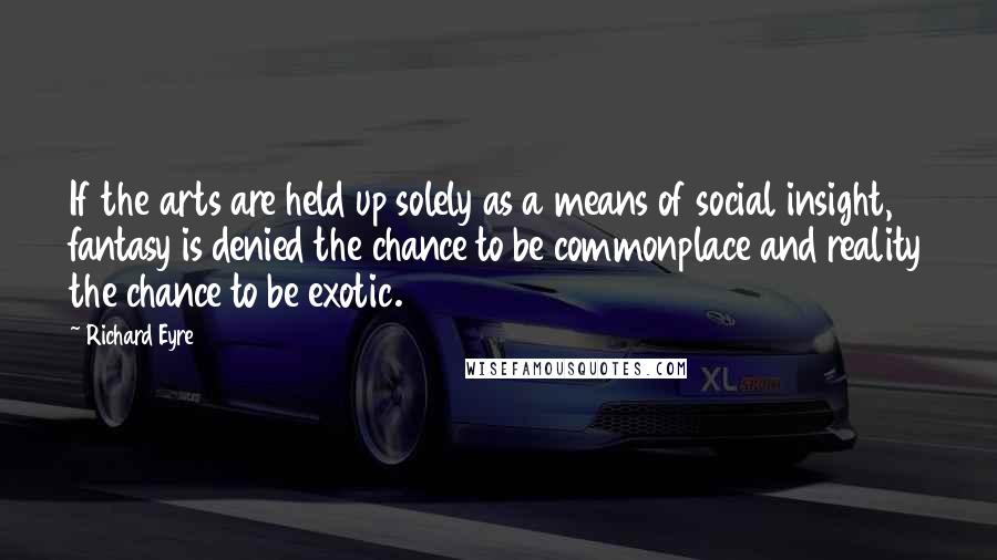 Richard Eyre Quotes: If the arts are held up solely as a means of social insight, fantasy is denied the chance to be commonplace and reality the chance to be exotic.