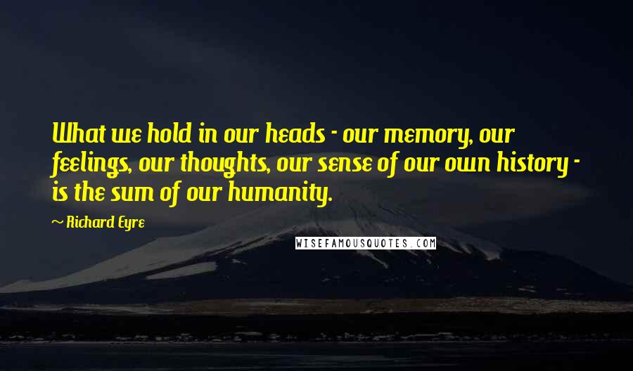 Richard Eyre Quotes: What we hold in our heads - our memory, our feelings, our thoughts, our sense of our own history - is the sum of our humanity.