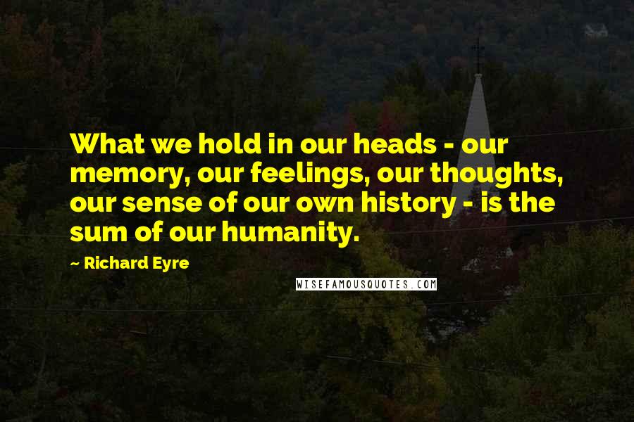 Richard Eyre Quotes: What we hold in our heads - our memory, our feelings, our thoughts, our sense of our own history - is the sum of our humanity.