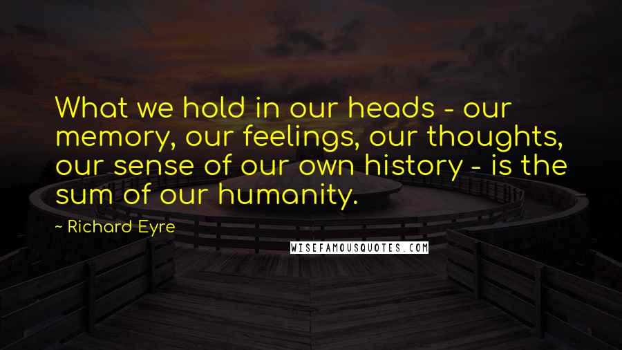 Richard Eyre Quotes: What we hold in our heads - our memory, our feelings, our thoughts, our sense of our own history - is the sum of our humanity.