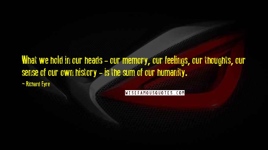 Richard Eyre Quotes: What we hold in our heads - our memory, our feelings, our thoughts, our sense of our own history - is the sum of our humanity.