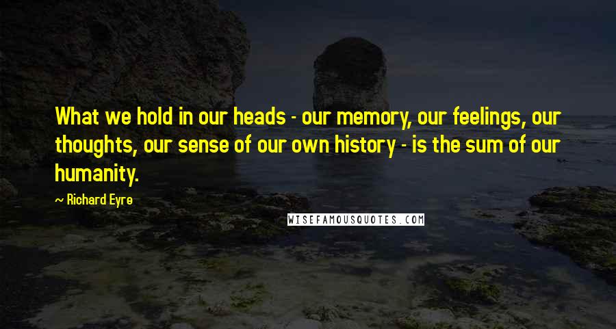 Richard Eyre Quotes: What we hold in our heads - our memory, our feelings, our thoughts, our sense of our own history - is the sum of our humanity.