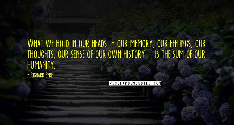 Richard Eyre Quotes: What we hold in our heads - our memory, our feelings, our thoughts, our sense of our own history - is the sum of our humanity.