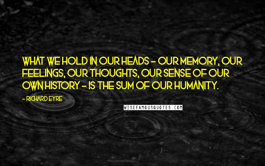 Richard Eyre Quotes: What we hold in our heads - our memory, our feelings, our thoughts, our sense of our own history - is the sum of our humanity.