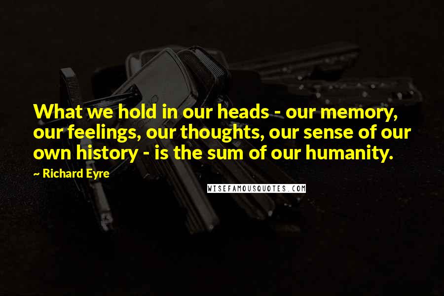Richard Eyre Quotes: What we hold in our heads - our memory, our feelings, our thoughts, our sense of our own history - is the sum of our humanity.