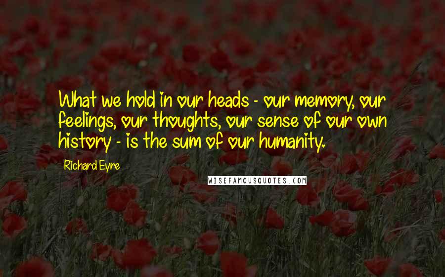 Richard Eyre Quotes: What we hold in our heads - our memory, our feelings, our thoughts, our sense of our own history - is the sum of our humanity.