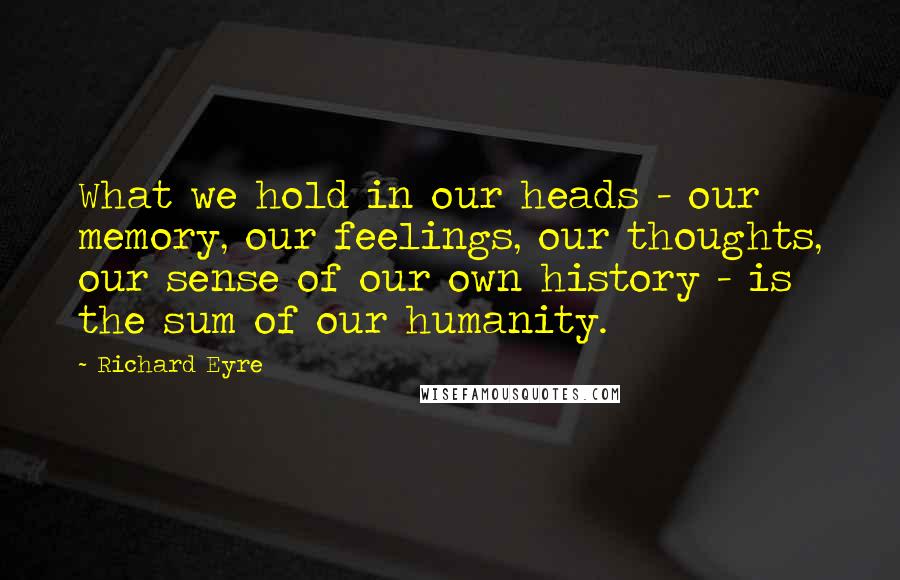 Richard Eyre Quotes: What we hold in our heads - our memory, our feelings, our thoughts, our sense of our own history - is the sum of our humanity.