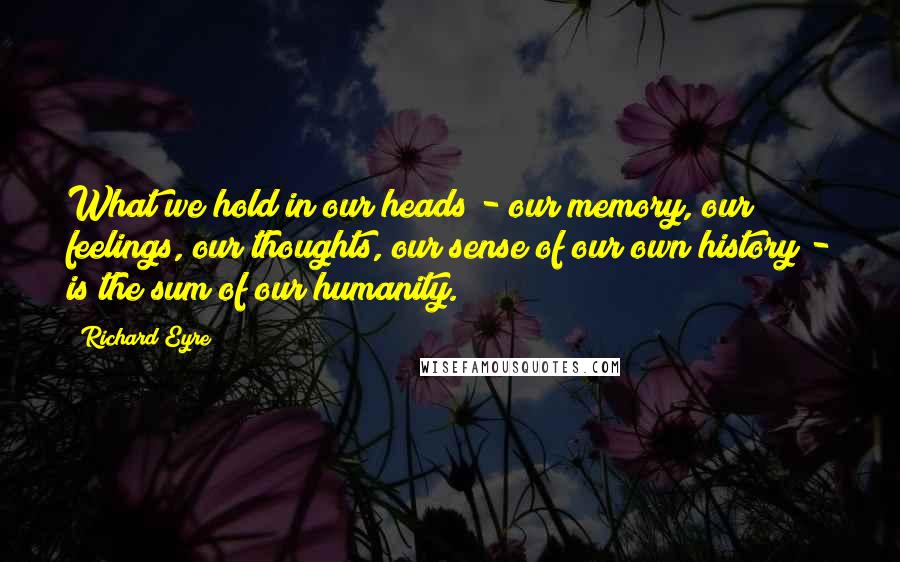 Richard Eyre Quotes: What we hold in our heads - our memory, our feelings, our thoughts, our sense of our own history - is the sum of our humanity.