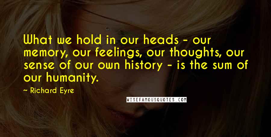 Richard Eyre Quotes: What we hold in our heads - our memory, our feelings, our thoughts, our sense of our own history - is the sum of our humanity.