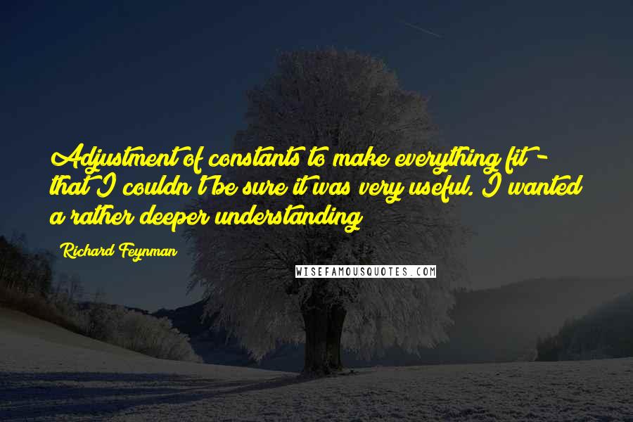 Richard Feynman Quotes: Adjustment of constants to make everything fit - that I couldn't be sure it was very useful. I wanted a rather deeper understanding