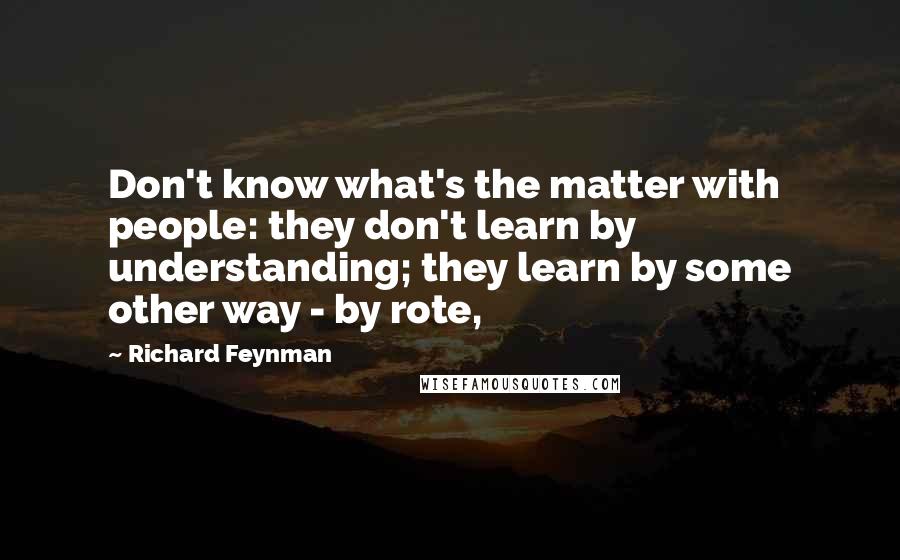 Richard Feynman Quotes: Don't know what's the matter with people: they don't learn by understanding; they learn by some other way - by rote,