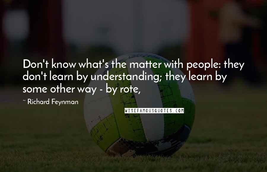 Richard Feynman Quotes: Don't know what's the matter with people: they don't learn by understanding; they learn by some other way - by rote,