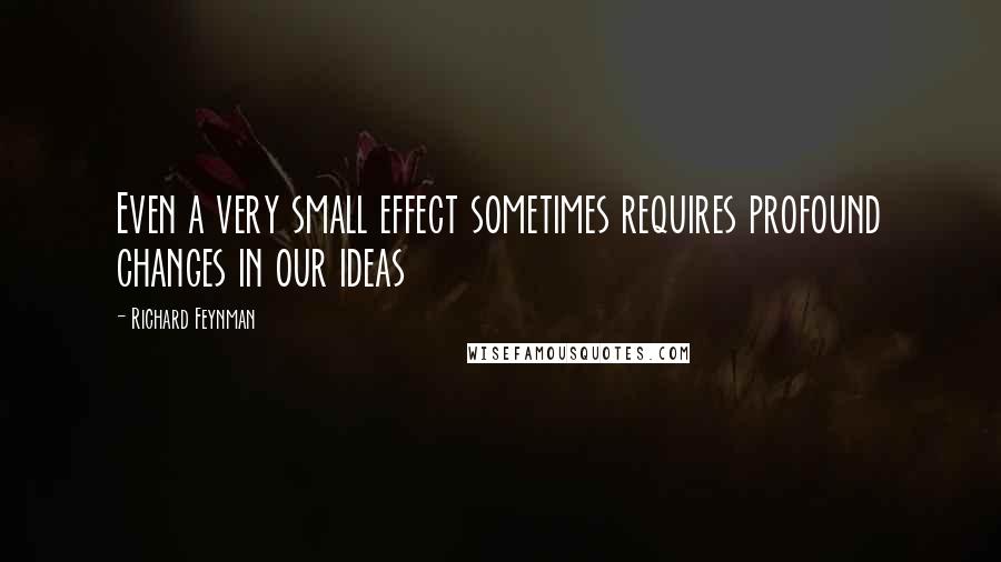 Richard Feynman Quotes: Even a very small effect sometimes requires profound changes in our ideas