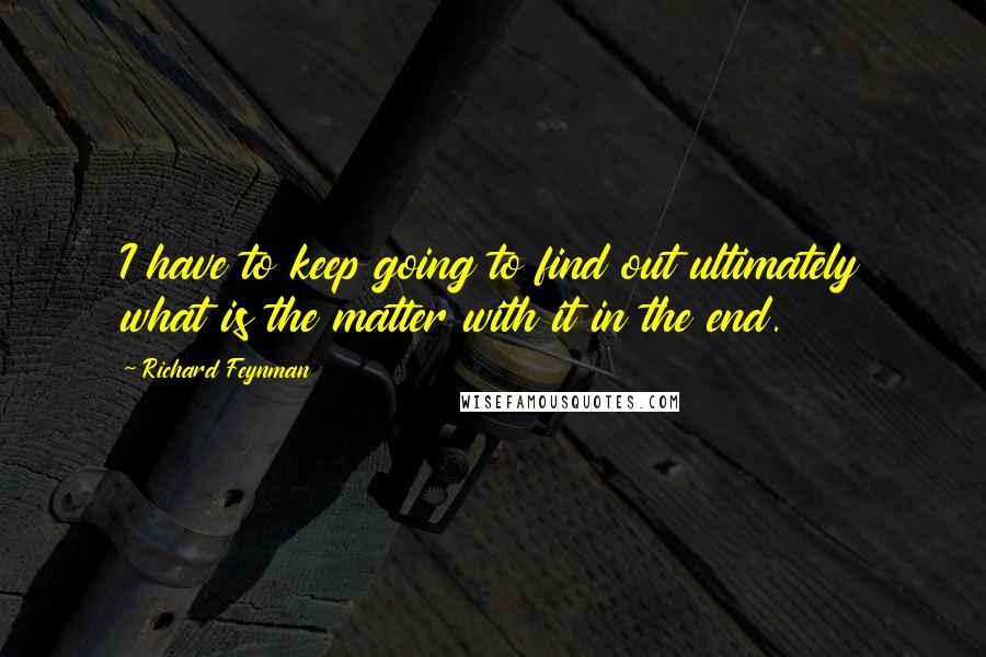 Richard Feynman Quotes: I have to keep going to find out ultimately what is the matter with it in the end.