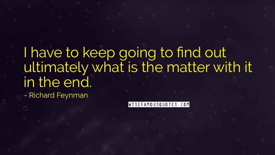 Richard Feynman Quotes: I have to keep going to find out ultimately what is the matter with it in the end.