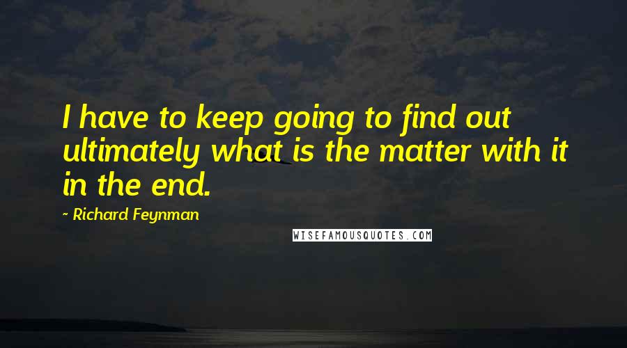 Richard Feynman Quotes: I have to keep going to find out ultimately what is the matter with it in the end.