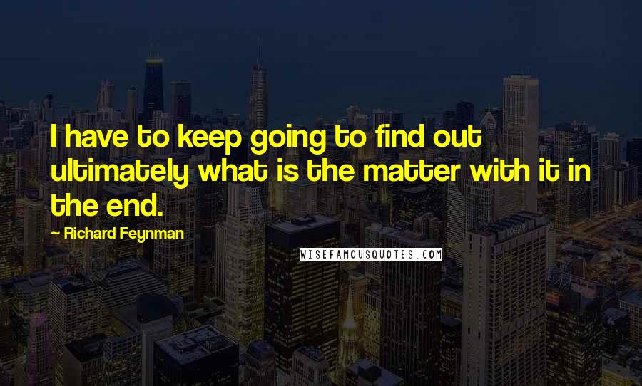 Richard Feynman Quotes: I have to keep going to find out ultimately what is the matter with it in the end.