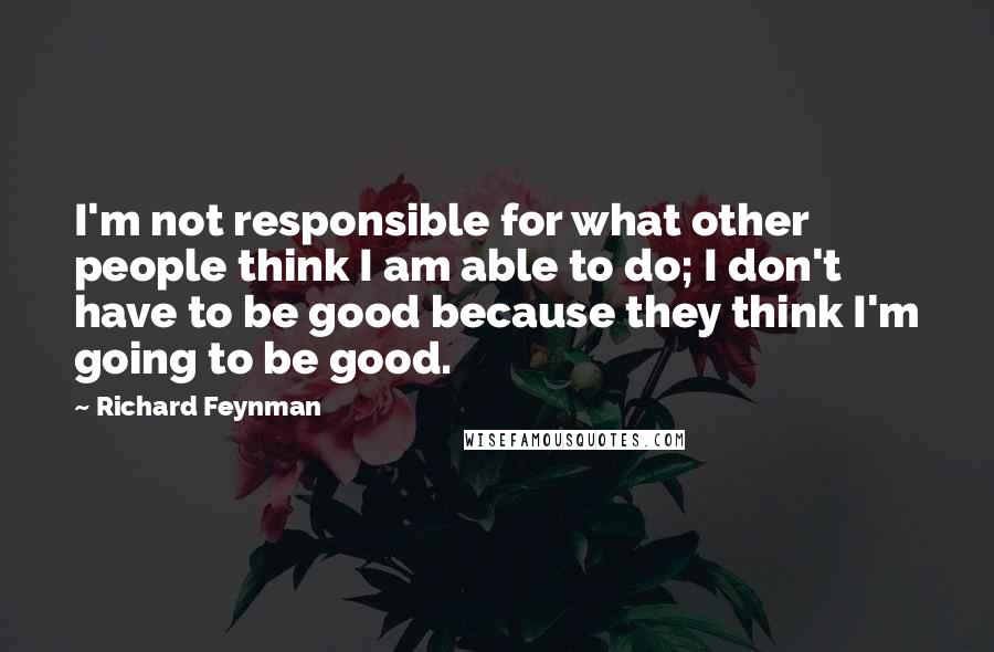 Richard Feynman Quotes: I'm not responsible for what other people think I am able to do; I don't have to be good because they think I'm going to be good.