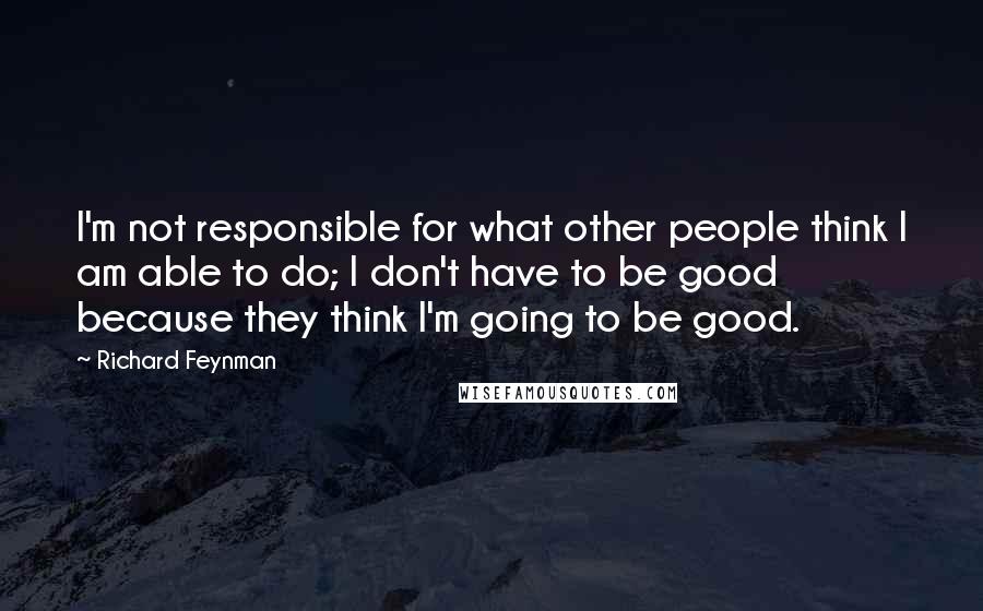 Richard Feynman Quotes: I'm not responsible for what other people think I am able to do; I don't have to be good because they think I'm going to be good.