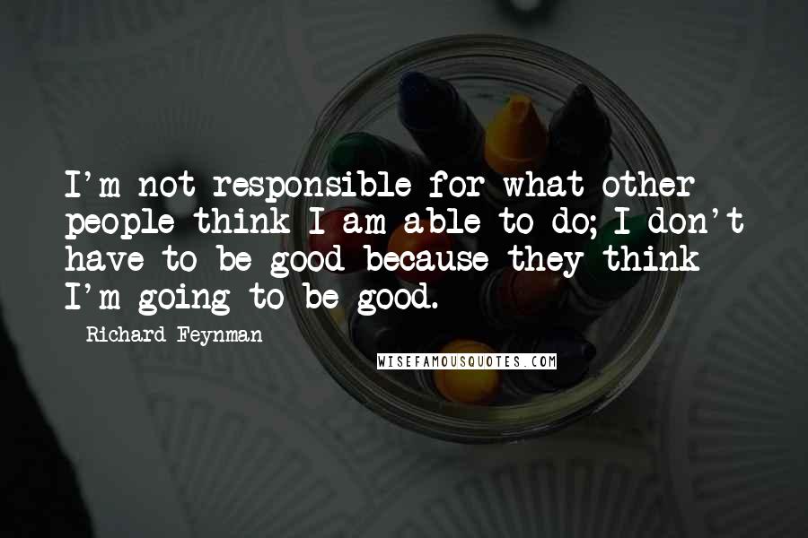 Richard Feynman Quotes: I'm not responsible for what other people think I am able to do; I don't have to be good because they think I'm going to be good.