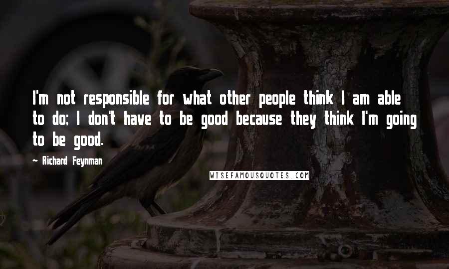 Richard Feynman Quotes: I'm not responsible for what other people think I am able to do; I don't have to be good because they think I'm going to be good.
