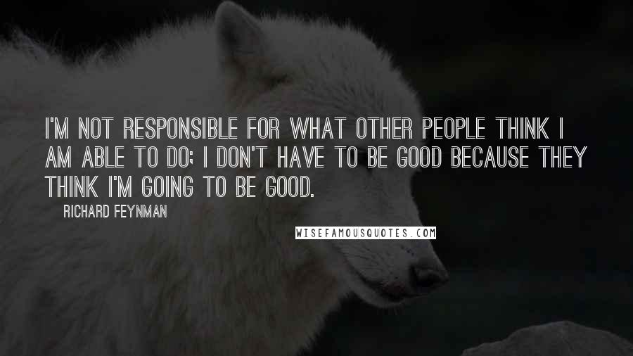 Richard Feynman Quotes: I'm not responsible for what other people think I am able to do; I don't have to be good because they think I'm going to be good.