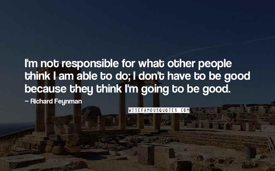 Richard Feynman Quotes: I'm not responsible for what other people think I am able to do; I don't have to be good because they think I'm going to be good.