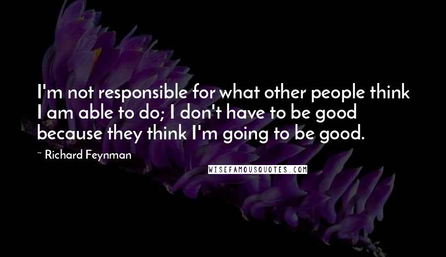 Richard Feynman Quotes: I'm not responsible for what other people think I am able to do; I don't have to be good because they think I'm going to be good.