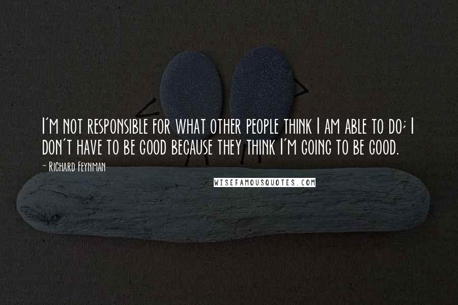 Richard Feynman Quotes: I'm not responsible for what other people think I am able to do; I don't have to be good because they think I'm going to be good.