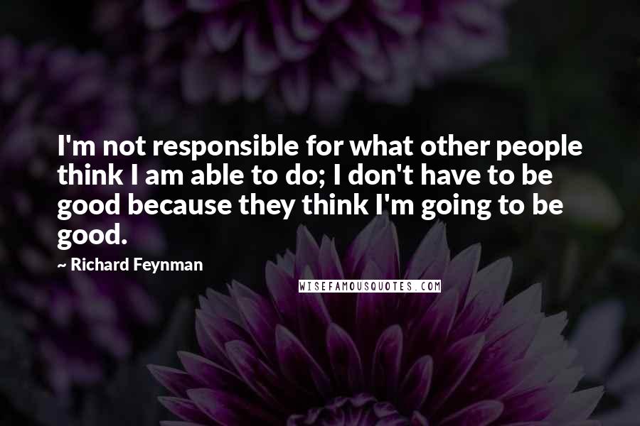 Richard Feynman Quotes: I'm not responsible for what other people think I am able to do; I don't have to be good because they think I'm going to be good.