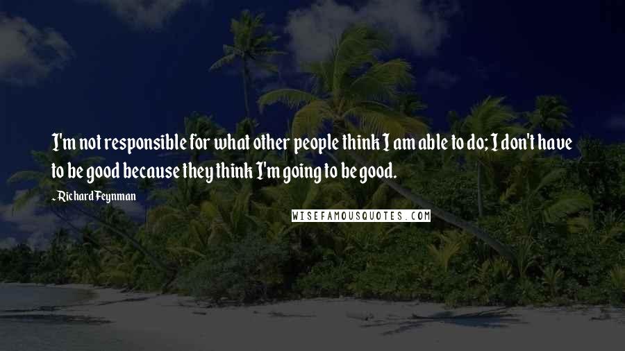 Richard Feynman Quotes: I'm not responsible for what other people think I am able to do; I don't have to be good because they think I'm going to be good.