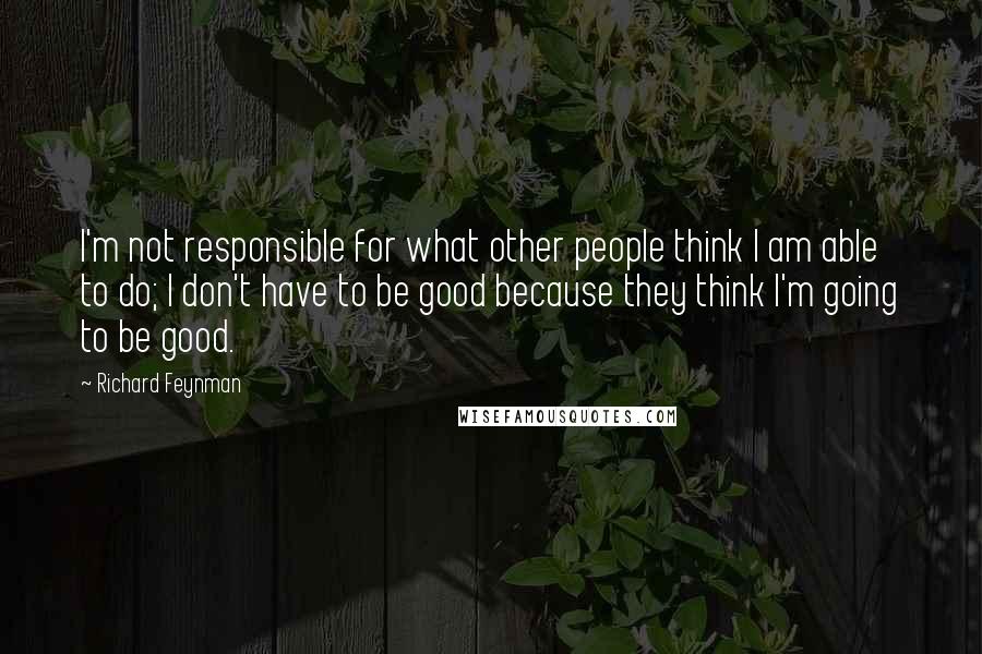 Richard Feynman Quotes: I'm not responsible for what other people think I am able to do; I don't have to be good because they think I'm going to be good.