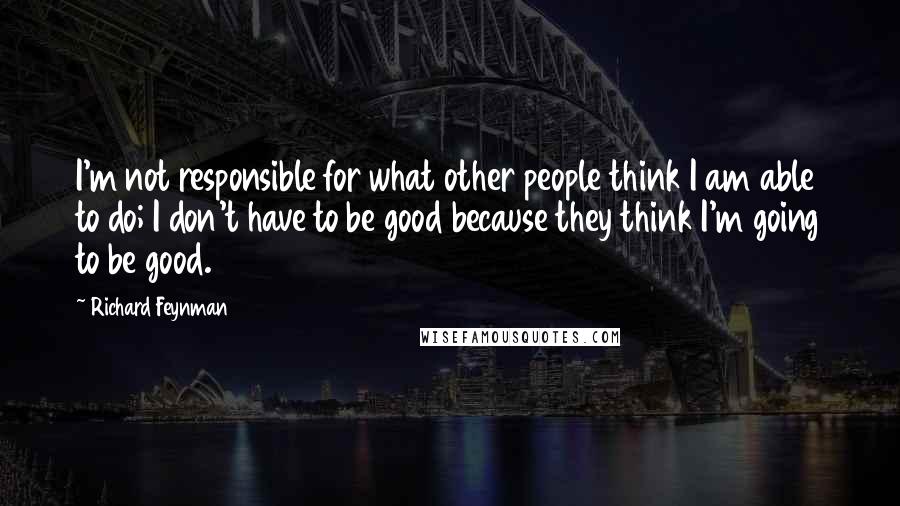 Richard Feynman Quotes: I'm not responsible for what other people think I am able to do; I don't have to be good because they think I'm going to be good.