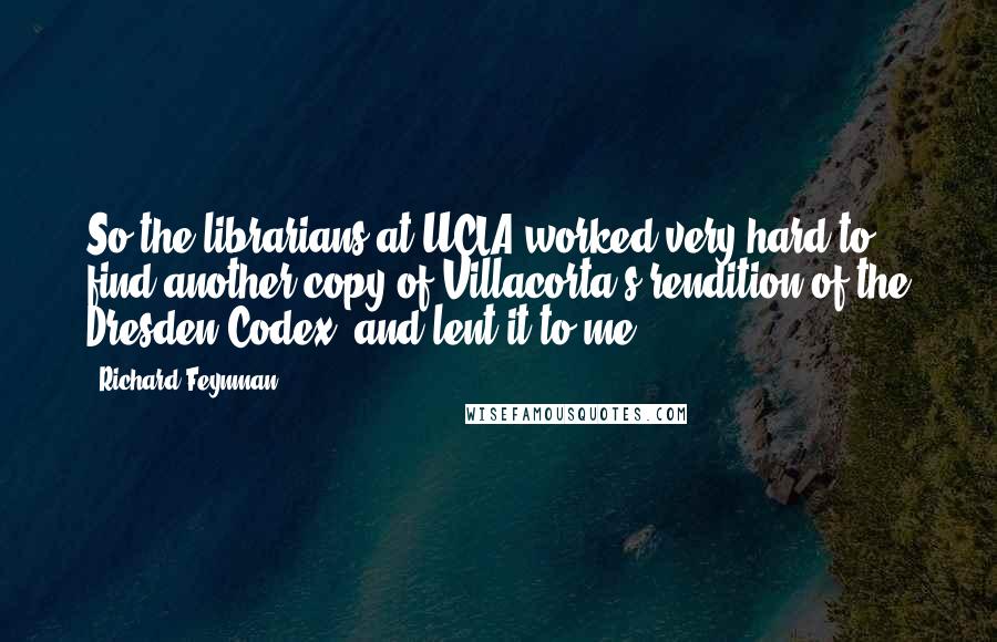 Richard Feynman Quotes: So the librarians at UCLA worked very hard to find another copy of Villacorta's rendition of the Dresden Codex, and lent it to me.