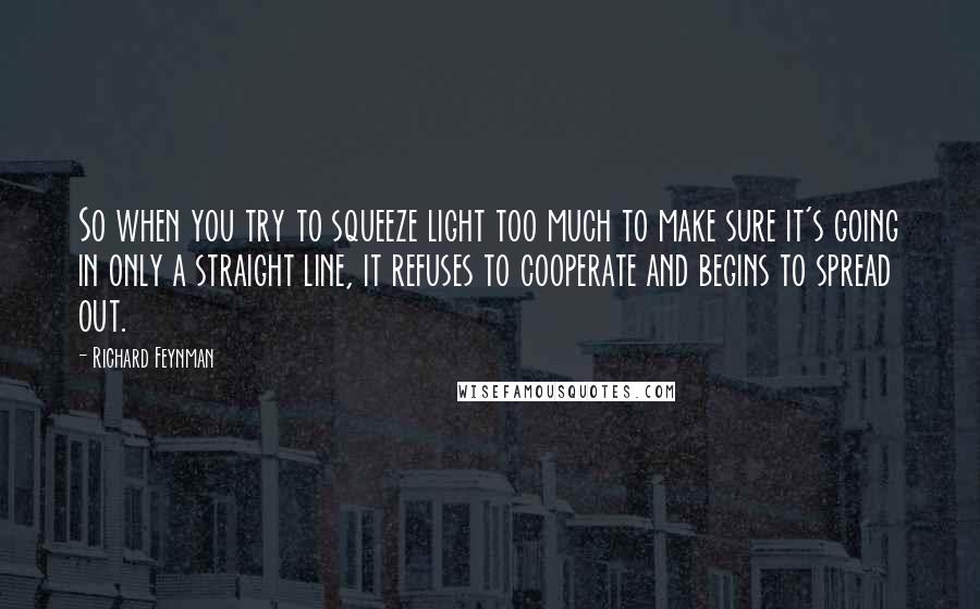 Richard Feynman Quotes: So when you try to squeeze light too much to make sure it's going in only a straight line, it refuses to cooperate and begins to spread out.