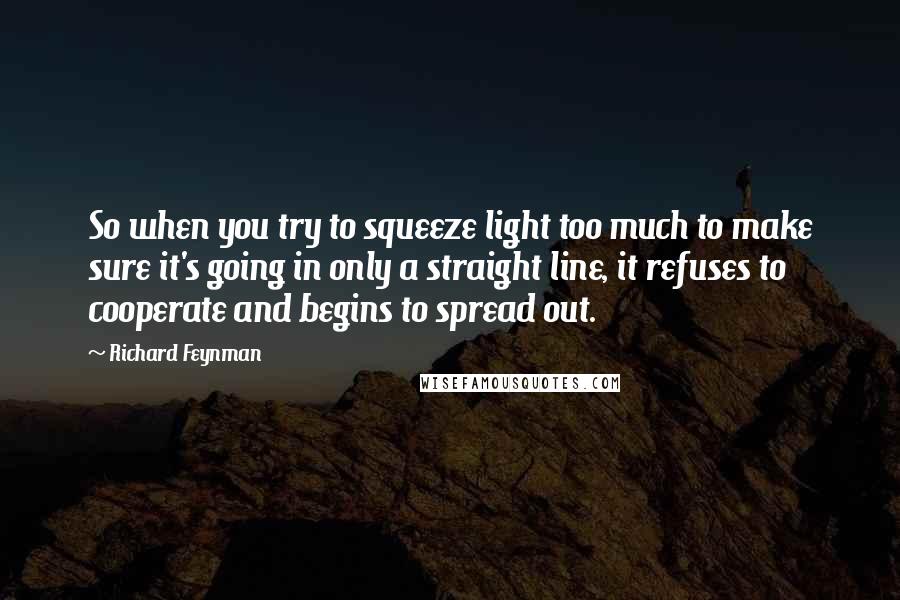 Richard Feynman Quotes: So when you try to squeeze light too much to make sure it's going in only a straight line, it refuses to cooperate and begins to spread out.