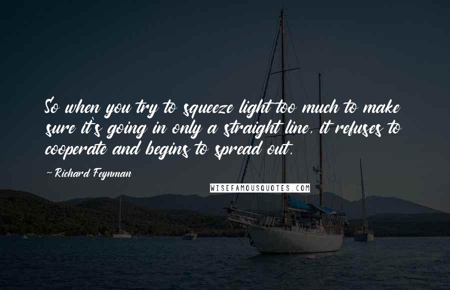 Richard Feynman Quotes: So when you try to squeeze light too much to make sure it's going in only a straight line, it refuses to cooperate and begins to spread out.