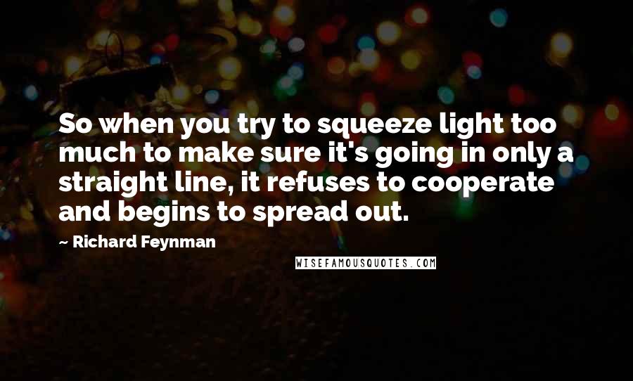 Richard Feynman Quotes: So when you try to squeeze light too much to make sure it's going in only a straight line, it refuses to cooperate and begins to spread out.