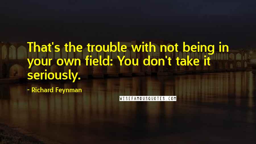 Richard Feynman Quotes: That's the trouble with not being in your own field: You don't take it seriously.