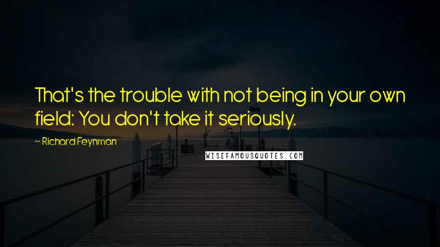 Richard Feynman Quotes: That's the trouble with not being in your own field: You don't take it seriously.