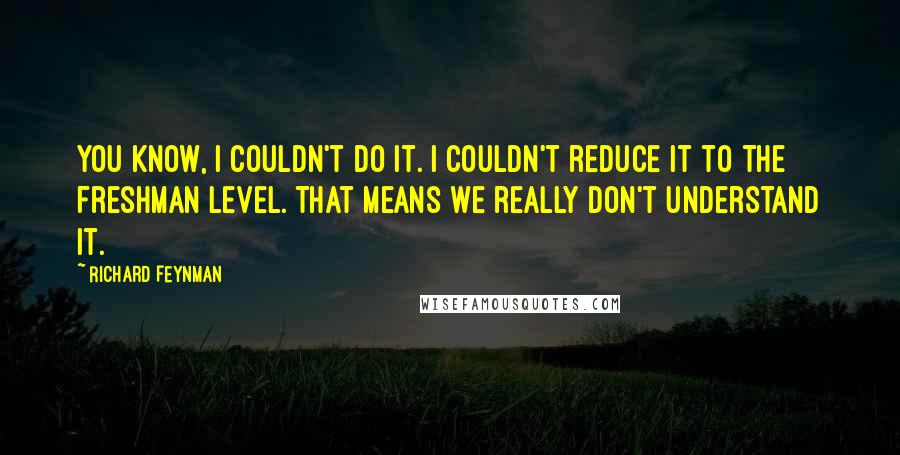 Richard Feynman Quotes: You know, I couldn't do it. I couldn't reduce it to the freshman level. That means we really don't understand it.