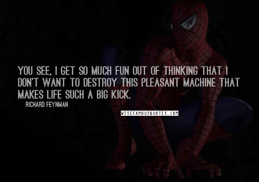 Richard Feynman Quotes: You see, I get so much fun out of thinking that I don't want to destroy this pleasant machine that makes life such a big kick.