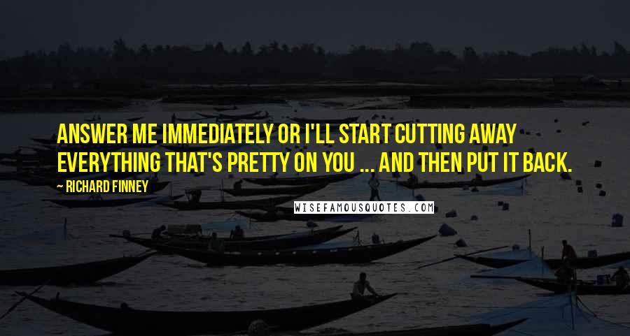 Richard Finney Quotes: Answer me immediately or I'll start cutting away everything that's pretty on you ... and then put it back.