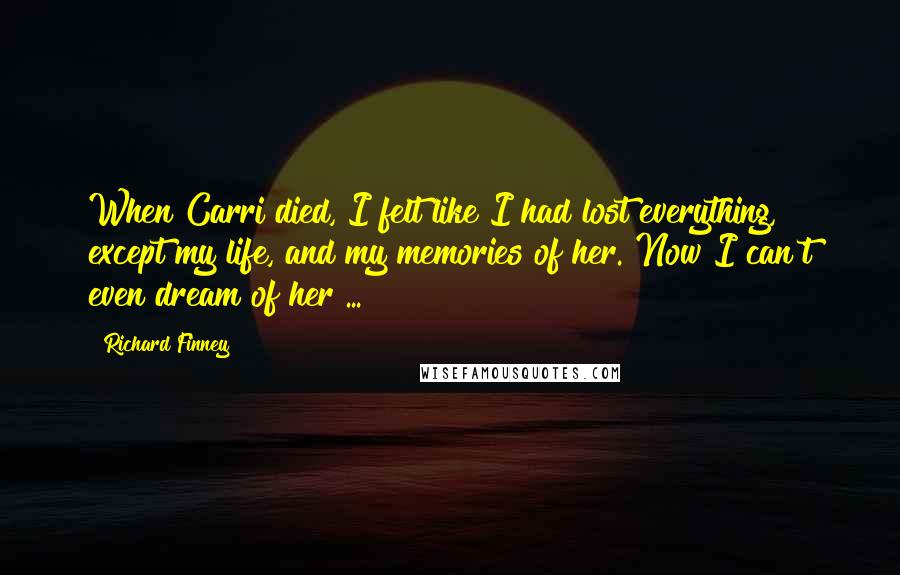 Richard Finney Quotes: When Carri died, I felt like I had lost everything, except my life, and my memories of her. Now I can't even dream of her ...