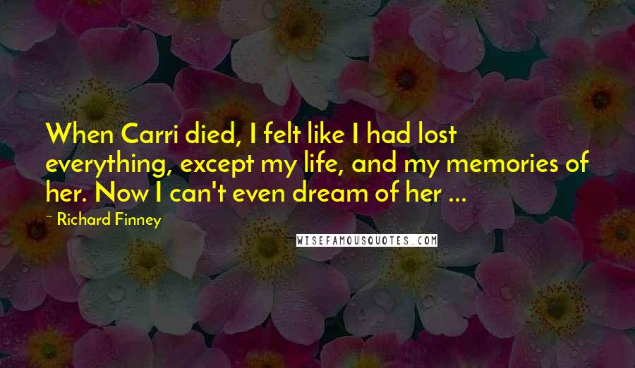Richard Finney Quotes: When Carri died, I felt like I had lost everything, except my life, and my memories of her. Now I can't even dream of her ...