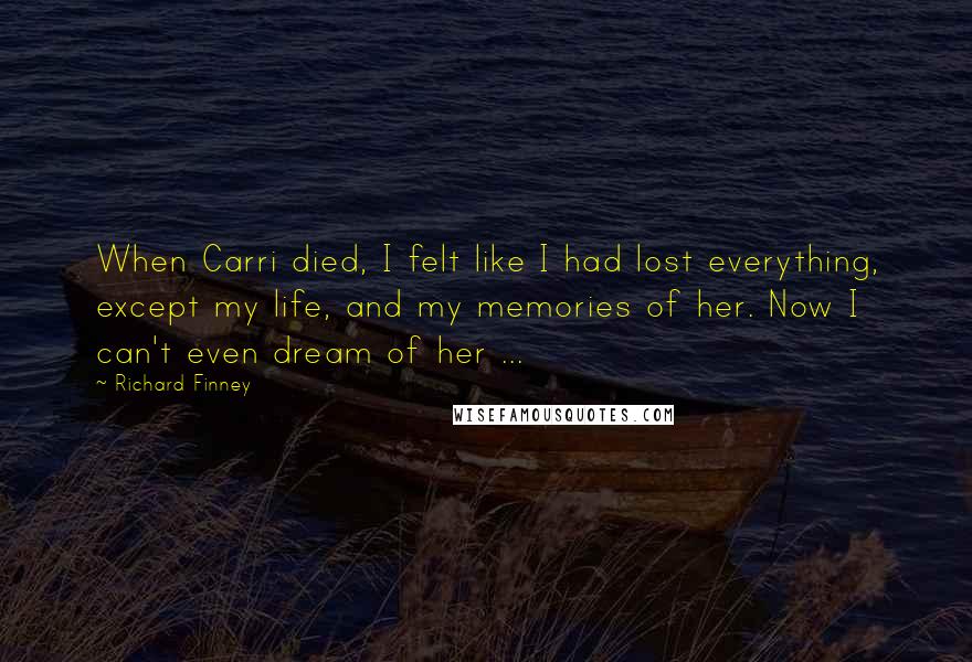 Richard Finney Quotes: When Carri died, I felt like I had lost everything, except my life, and my memories of her. Now I can't even dream of her ...