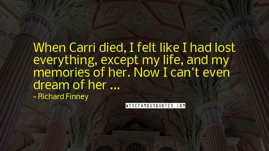 Richard Finney Quotes: When Carri died, I felt like I had lost everything, except my life, and my memories of her. Now I can't even dream of her ...